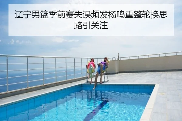 辽宁男篮季前赛失误频发杨鸣重整轮换思路引关注