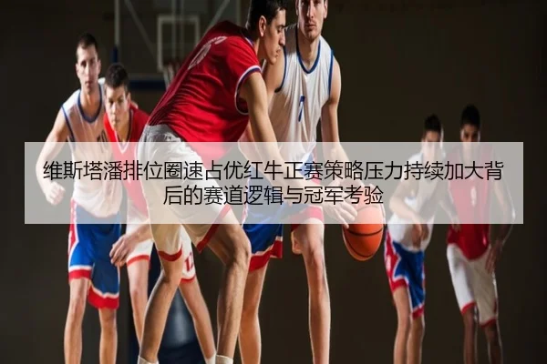 维斯塔潘排位圈速占优红牛正赛策略压力持续加大背后的赛道逻辑与冠军考验