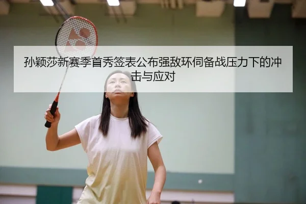孙颖莎新赛季首秀签表公布强敌环伺备战压力下的冲击与应对
