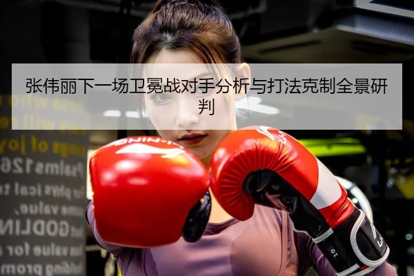 张伟丽下一场卫冕战对手分析与打法克制全景研判