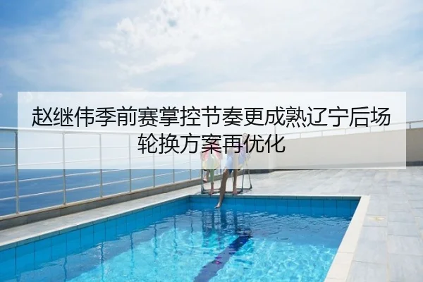 赵继伟季前赛掌控节奏更成熟辽宁后场轮换方案再优化
