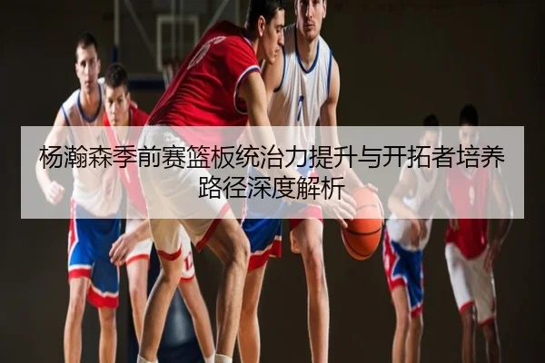 杨瀚森季前赛篮板统治力提升与开拓者培养路径深度解析