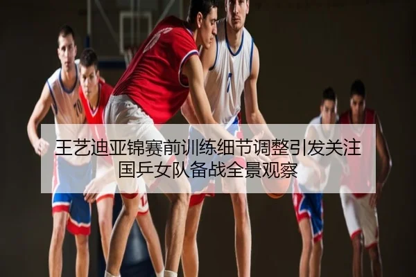 王艺迪亚锦赛前训练细节调整引发关注 国乒女队备战全景观察