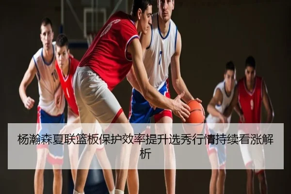 杨瀚森夏联篮板保护效率提升选秀行情持续看涨解析