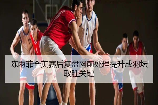 陈雨菲全英赛后复盘网前处理提升成羽坛取胜关键