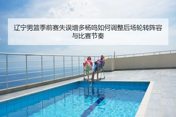 辽宁男篮季前赛失误增多杨鸣如何调整后场轮转阵容与比赛节奏